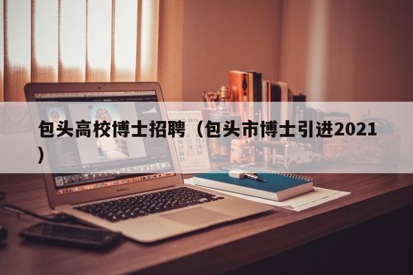 包头高校博士招聘（包头市博士引进2021）-第1张图片-博士人才招聘网