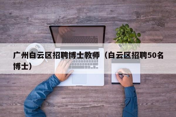 广州白云区招聘博士教师（白云区招聘50名博士）-第1张图片-博士人才招聘网