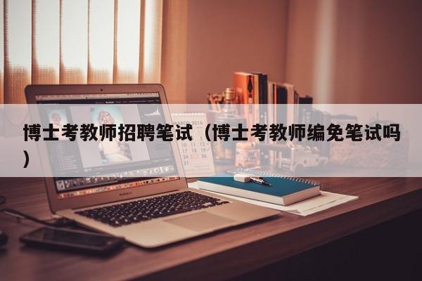 博士考教师招聘笔试（博士考教师编免笔试吗）-第1张图片-博士人才招聘网