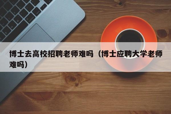 博士去高校招聘老师难吗（博士应聘大学老师难吗）-第1张图片-博士人才招聘网