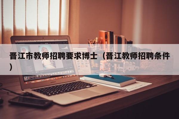 晋江市教师招聘要求博士（晋江教师招聘条件）-第1张图片-博士人才招聘网