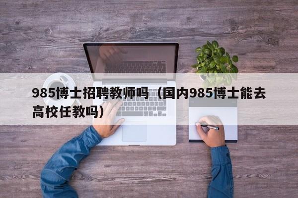 985博士招聘教师吗（国内985博士能去高校任教吗）-第1张图片-博士人才招聘网