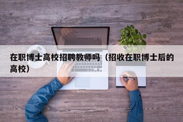 在职博士高校招聘教师吗（招收在职博士后的高校）-第1张图片-博士人才招聘网