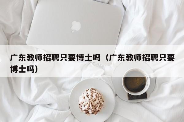 广东教师招聘只要博士吗（广东教师招聘只要博士吗）-第1张图片-博士人才招聘网