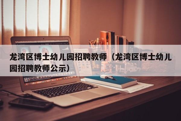 龙湾区博士幼儿园招聘教师（龙湾区博士幼儿园招聘教师公示）-第1张图片-博士人才招聘网