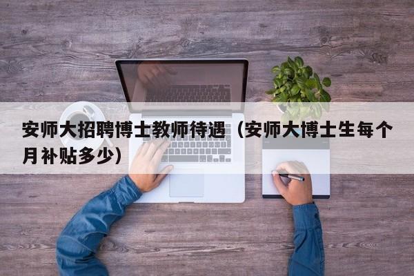 安师大招聘博士教师待遇（安师大博士生每个月补贴多少）-第1张图片-博士人才招聘网