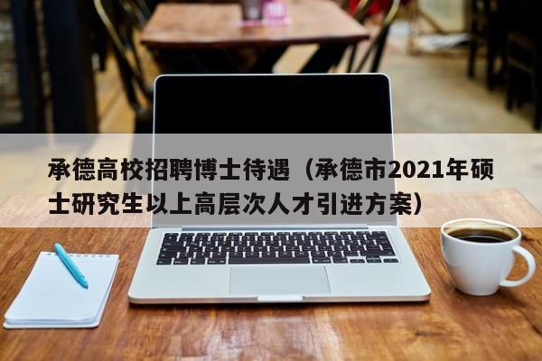 承德高校招聘博士待遇（承德市2021年硕士研究生以上高层次人才引进方案）-第1张图片-博士人才招聘网