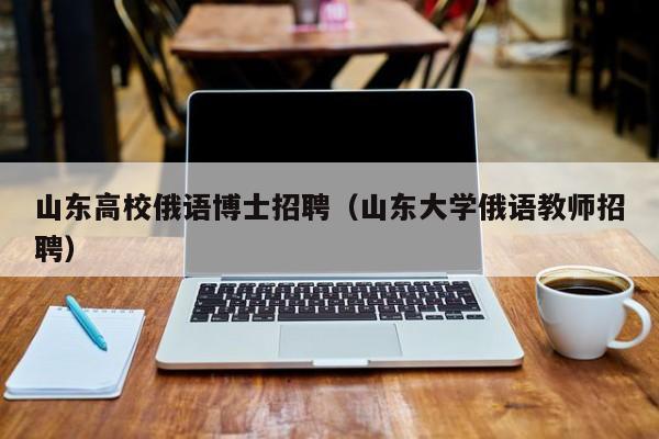 山东高校俄语博士招聘（山东大学俄语教师招聘）-第1张图片-博士人才招聘网