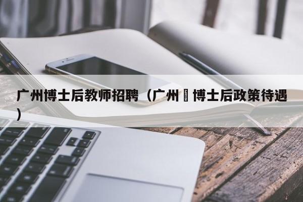 广州博士后教师招聘（广州巿博士后政策待遇）-第1张图片-博士人才招聘网