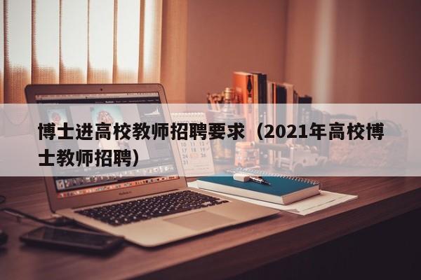 博士进高校教师招聘要求（2021年高校博士教师招聘）-第1张图片-博士人才招聘网