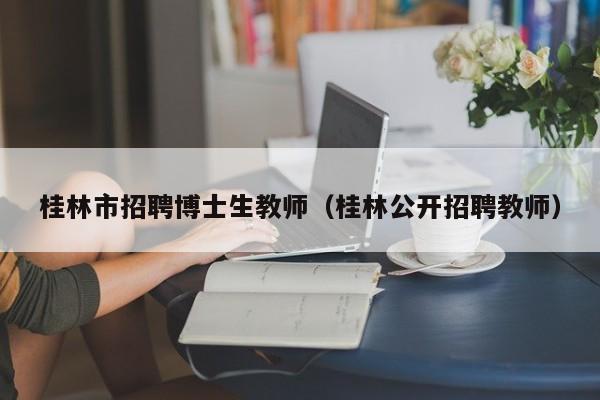 桂林市招聘博士生教师（桂林公开招聘教师）-第1张图片-博士人才招聘网