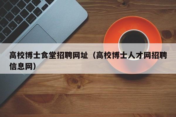 高校博士食堂招聘网址（高校博士人才网招聘信息网）-第1张图片-博士人才招聘网