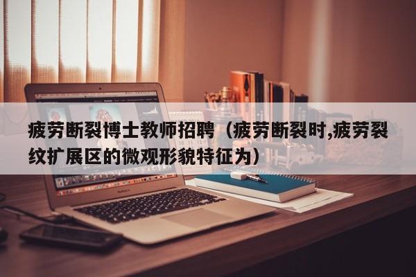 疲劳断裂博士教师招聘（疲劳断裂时,疲劳裂纹扩展区的微观形貌特征为）-第1张图片-博士人才招聘网