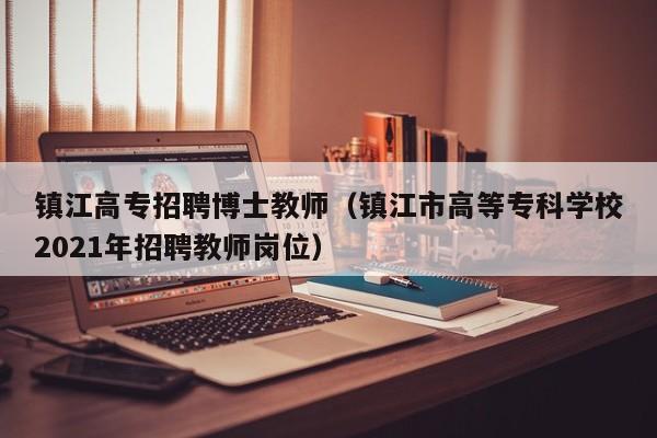 镇江高专招聘博士教师（镇江市高等专科学校2021年招聘教师岗位）-第1张图片-博士人才招聘网