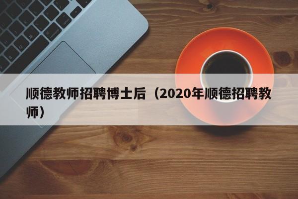 顺德教师招聘博士后（2020年顺德招聘教师）-第1张图片-博士人才招聘网