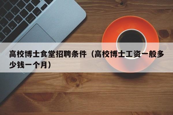 高校博士食堂招聘条件（高校博士工资一般多少钱一个月）-第1张图片-博士人才招聘网