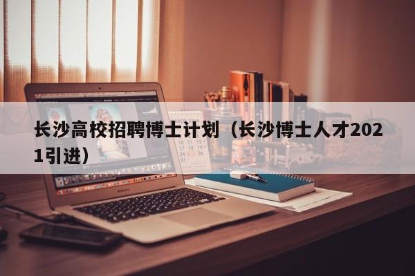 长沙高校招聘博士计划（长沙博士人才2021引进）-第1张图片-博士人才招聘网