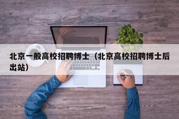 北京一般高校招聘博士（北京高校招聘博士后出站）-第1张图片-博士人才招聘网