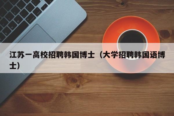 江苏一高校招聘韩国博士（大学招聘韩国语博士）-第1张图片-博士人才招聘网