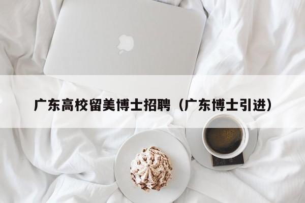 广东高校留美博士招聘（广东博士引进）-第1张图片-博士人才招聘网