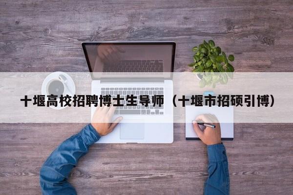 十堰高校招聘博士生导师（十堰市招硕引博）-第1张图片-博士人才招聘网