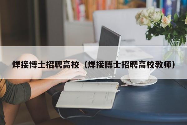 焊接博士招聘高校（焊接博士招聘高校教师）-第1张图片-博士人才招聘网