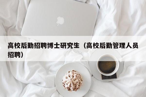 高校后勤招聘博士研究生（高校后勤管理人员招聘）-第1张图片-博士人才招聘网