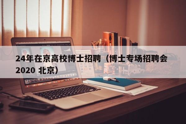 24年在京高校博士招聘（博士专场招聘会 2020 北京）-第1张图片-博士人才招聘网