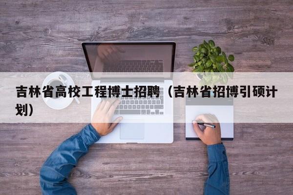 吉林省高校工程博士招聘（吉林省招博引硕计划）-第1张图片-博士人才招聘网