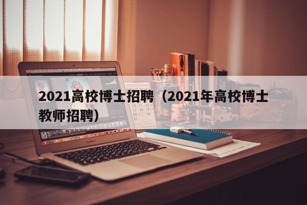 2021高校博士招聘（2021年高校博士教师招聘）-第1张图片-博士人才招聘网