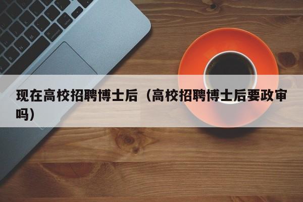 现在高校招聘博士后（高校招聘博士后要政审吗）-第1张图片-博士人才招聘网
