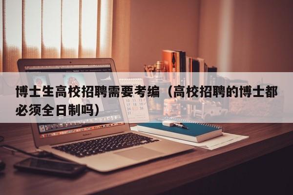 博士生高校招聘需要考编（高校招聘的博士都必须全日制吗）-第1张图片-博士人才招聘网