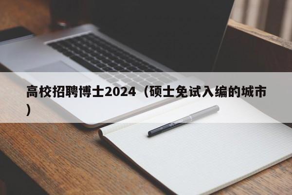 高校招聘博士2024（硕士免试入编的城市）-第1张图片-博士人才招聘网