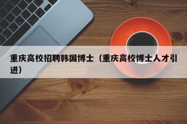 重庆高校招聘韩国博士（重庆高校博士人才引进）-第1张图片-博士人才招聘网