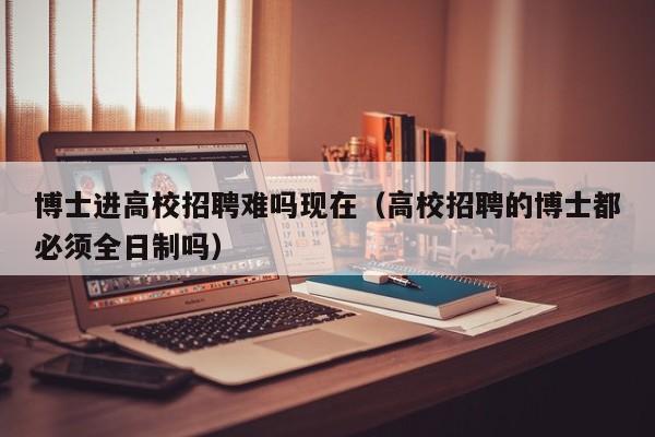 博士进高校招聘难吗现在（高校招聘的博士都必须全日制吗）-第1张图片-博士人才招聘网