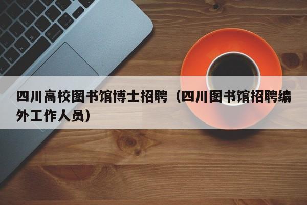 四川高校图书馆博士招聘（四川图书馆招聘编外工作人员）-第1张图片-博士人才招聘网