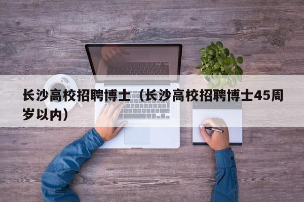 长沙高校招聘博士（长沙高校招聘博士45周岁以内）-第1张图片-博士人才招聘网
