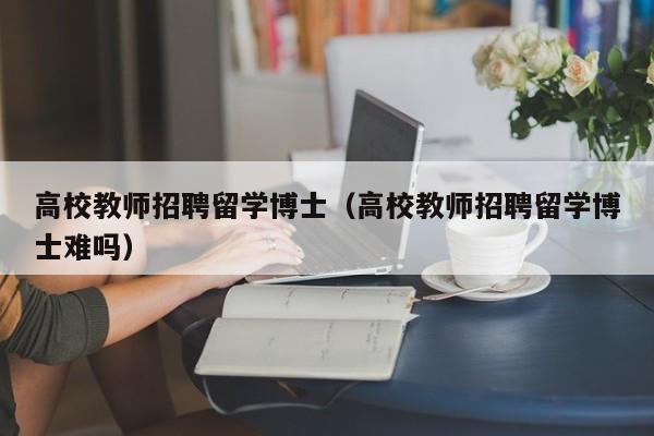 高校教师招聘留学博士（高校教师招聘留学博士难吗）-第1张图片-博士人才招聘网