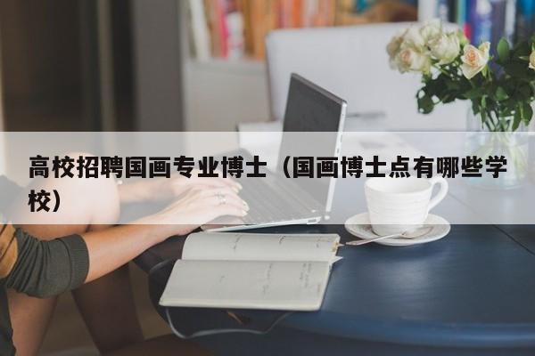 高校招聘国画专业博士（国画博士点有哪些学校）-第1张图片-博士人才招聘网