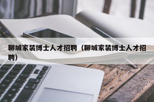 聊城家装博士人才招聘（聊城家装博士人才招聘）-第1张图片-博士人才招聘网