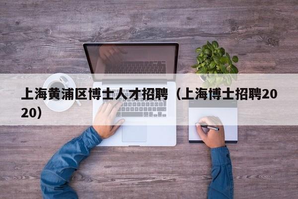 上海黄浦区博士人才招聘（上海博士招聘2020）-第1张图片-博士人才招聘网