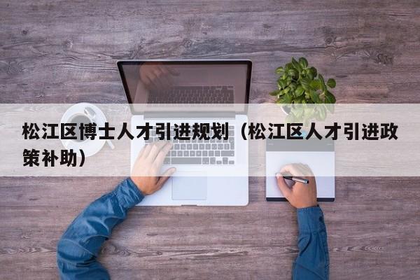 松江区博士人才引进规划（松江区人才引进政策补助）-第1张图片-博士人才招聘网