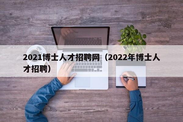 2021博士人才招聘网（2022年博士人才招聘）-第1张图片-博士人才招聘网
