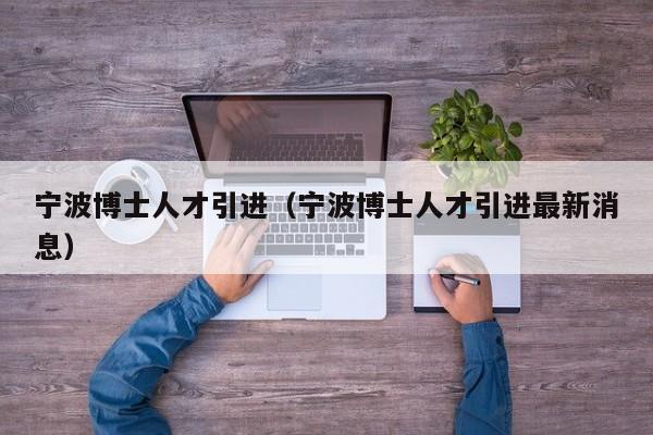 宁波博士人才引进（宁波博士人才引进最新消息）-第1张图片-博士人才招聘网