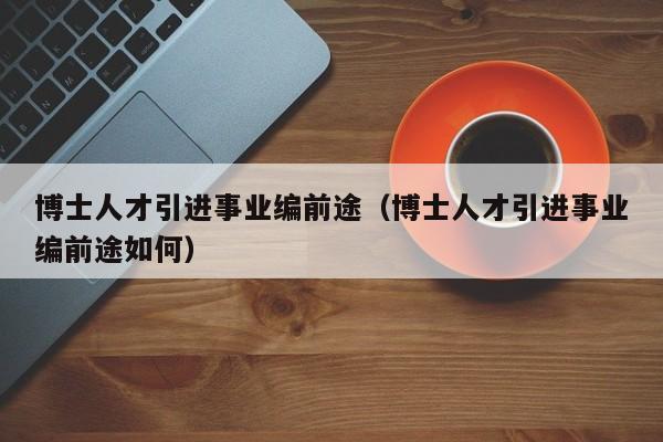 博士人才引进事业编前途（博士人才引进事业编前途如何）-第1张图片-博士人才招聘网