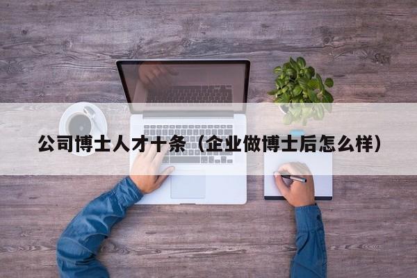 公司博士人才十条（企业做博士后怎么样）-第1张图片-博士人才招聘网