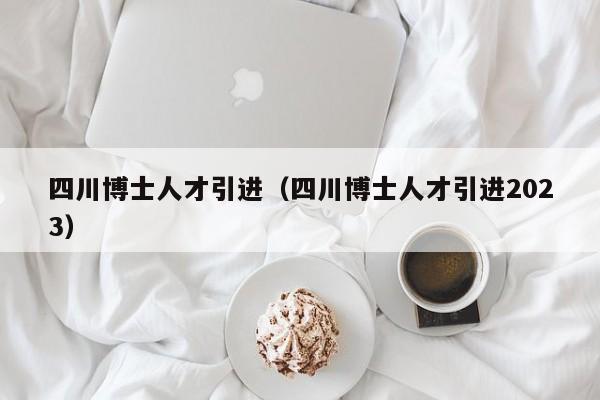 四川博士人才引进（四川博士人才引进2023）-第1张图片-博士人才招聘网