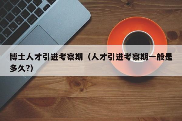 博士人才引进考察期（人才引进考察期一般是多久?）-第1张图片-博士人才招聘网