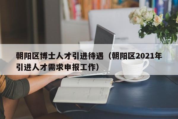 朝阳区博士人才引进待遇（朝阳区2021年引进人才需求申报工作）-第1张图片-博士人才招聘网