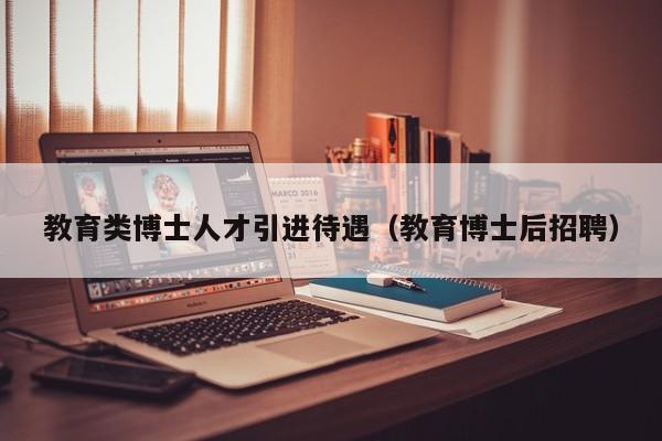教育类博士人才引进待遇（教育博士后招聘）-第1张图片-博士人才招聘网